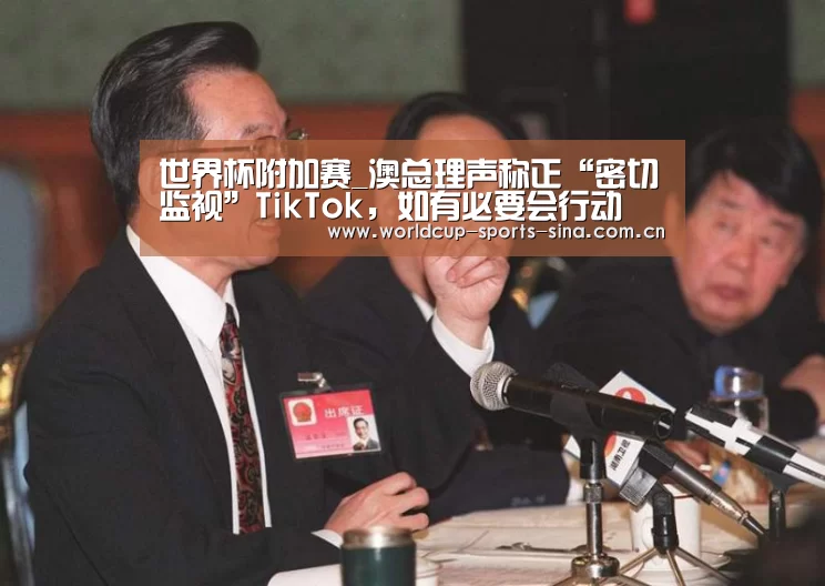 世界杯附加赛_澳总理声称正“密切监视”TikTok,如有必要会行动(图3) 世界杯官方中文网