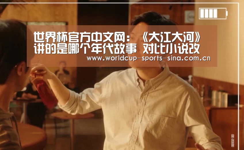 世界杯官方中文网:《大江大河》讲的是哪个年代故事 对比小说改动大吗(图1) 世界杯官方中文网