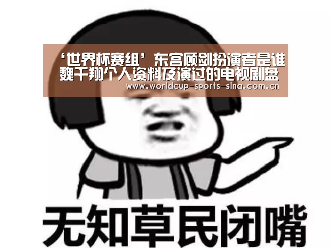 ‘世界杯赛组’东宫顾剑扮演者是谁 魏千翔个人资料及演过的电视剧盘点(图2) 世界杯官方中文网